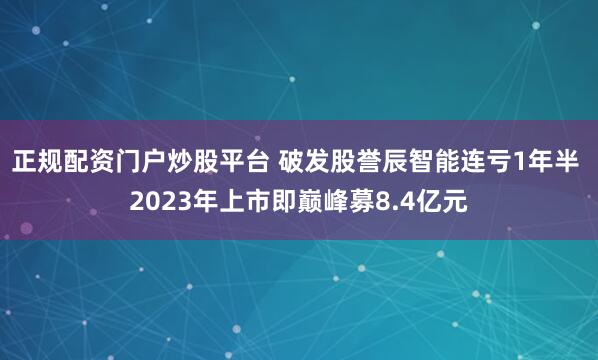 正规配资门户炒股平台 破发股誉辰智能连亏1年半 2023年上市即巅峰募8.4亿元