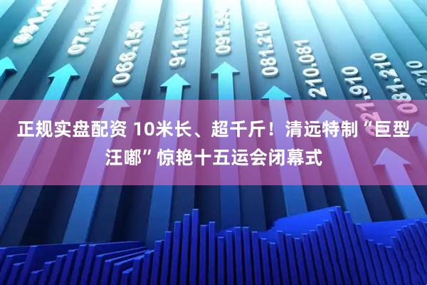 正规实盘配资 10米长、超千斤！清远特制“巨型汪嘟”惊艳十五运会闭幕式