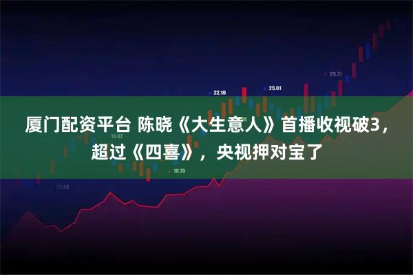 厦门配资平台 陈晓《大生意人》首播收视破3，超过《四喜》，央视押对宝了