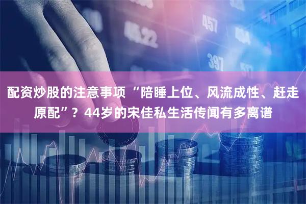 配资炒股的注意事项 “陪睡上位、风流成性、赶走原配”？44岁的宋佳私生活传闻有多离谱