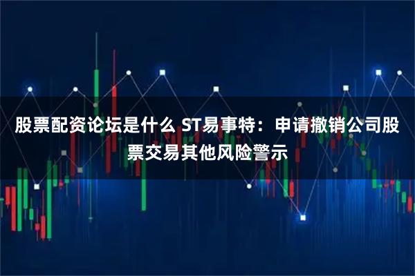 股票配资论坛是什么 ST易事特：申请撤销公司股票交易其他风险警示