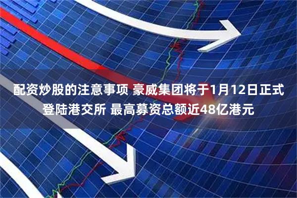 配资炒股的注意事项 豪威集团将于1月12日正式登陆港交所 最高募资总额近48亿港元
