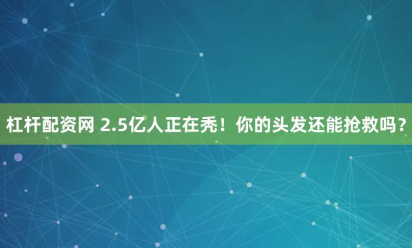 杠杆配资网 2.5亿人正在秃！你的头发还能抢救吗？