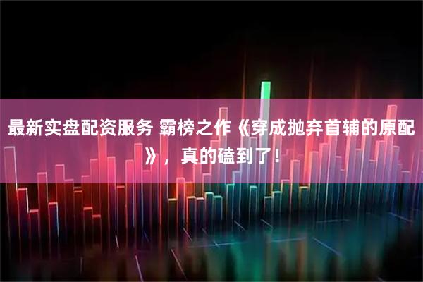 最新实盘配资服务 霸榜之作《穿成抛弃首辅的原配》，真的磕到了！