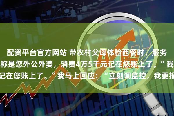 配资平台官方网站 带农村父母体验西餐时，服务员说：“刚有对老人自称是您外公外婆，消费4万5千元记在您账上了。”我马上回应：“立刻调监控，我要报警！”