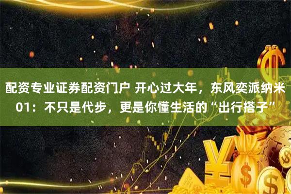 配资专业证券配资门户 开心过大年，东风奕派纳米01：不只是代步，更是你懂生活的“出行搭子”