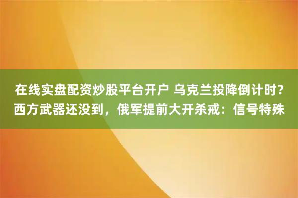 在线实盘配资炒股平台开户 乌克兰投降倒计时？西方武器还没到，俄军提前大开杀戒：信号特殊