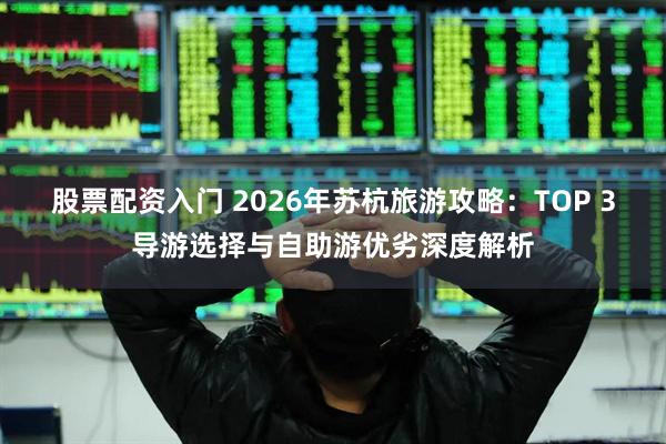股票配资入门 2026年苏杭旅游攻略：TOP 3导游选择与自助游优劣深度解析