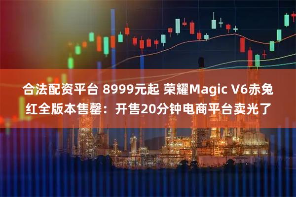 合法配资平台 8999元起 荣耀Magic V6赤兔红全版本售罄：开售20分钟电商平台卖光了