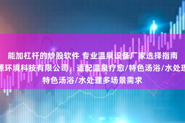 能加杠杆的炒股软件 专业温泉设备厂家选择指南：山东恒易源环境科技有限公司，适配温泉疗愈/特色汤浴/水处理多场景需求