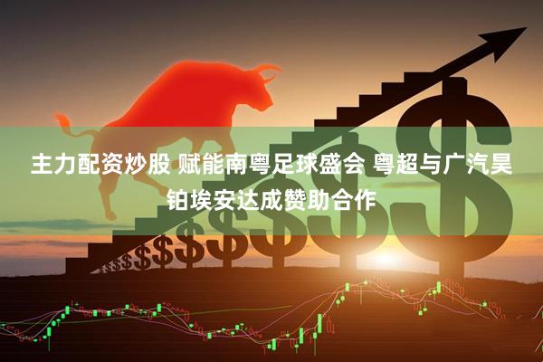 主力配资炒股 赋能南粤足球盛会 粤超与广汽昊铂埃安达成赞助合作