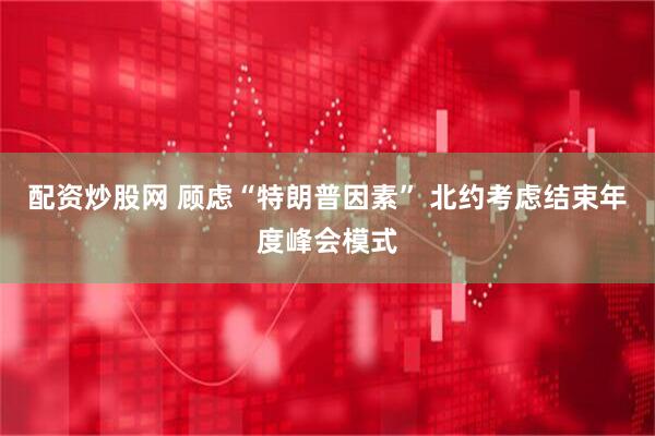 配资炒股网 顾虑“特朗普因素” 北约考虑结束年度峰会模式