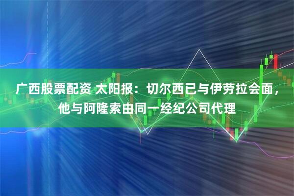 广西股票配资 太阳报：切尔西已与伊劳拉会面，他与阿隆索由同一经纪公司代理