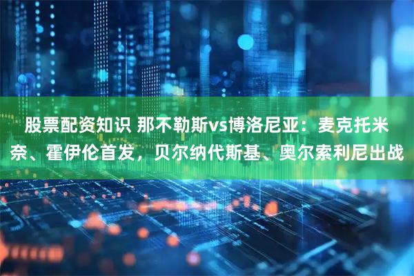 股票配资知识 那不勒斯vs博洛尼亚：麦克托米奈、霍伊伦首发，贝尔纳代斯基、奥尔索利尼出战