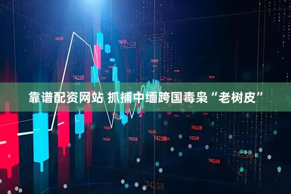 靠谱配资网站 抓捕中缅跨国毒枭“老树皮”