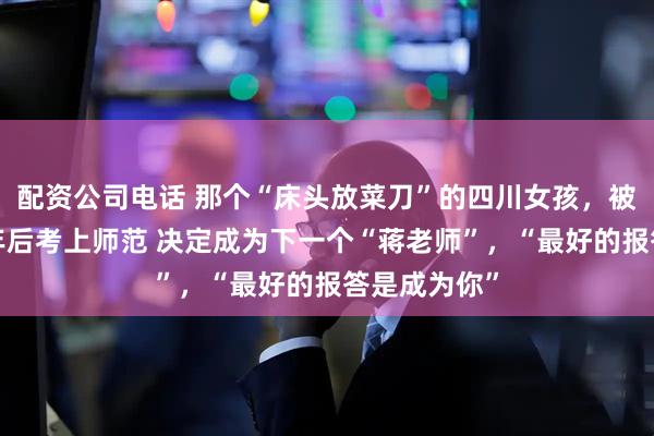 配资公司电话 那个“床头放菜刀”的四川女孩，被老师抚养8年后考上师范 决定成为下一个“蒋老师”，“最好的报答是成为你”